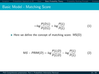 Inception Probabilistic Approach to IR Data Basic Probability Theory Probability Ranking Principle Extension
Basic Model - Matching Score
=log
P(D|L)
P(D|L)
+ log
P(L)
P(L)
(1)
Here we deﬁne the concept of matching score: MS(D)
MS − PRIM(D) = log
P(L|D)
P(L|D)
− log
P(L)
P(L)
(2)
PhD Comprehensive presentation Part 1: Probabilistic Information Retrieval 18 / 59
 