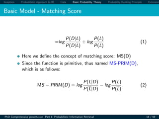 Inception Probabilistic Approach to IR Data Basic Probability Theory Probability Ranking Principle Extension
Basic Model - Matching Score
=log
P(D|L)
P(D|L)
+ log
P(L)
P(L)
(1)
Here we deﬁne the concept of matching score: MS(D)
Since the function is primitive, thus named MS-PRIM(D),
which is as follows:
MS − PRIM(D) = log
P(L|D)
P(L|D)
− log
P(L)
P(L)
(2)
PhD Comprehensive presentation Part 1: Probabilistic Information Retrieval 18 / 59
 
