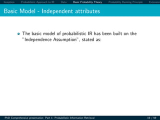 Inception Probabilistic Approach to IR Data Basic Probability Theory Probability Ranking Principle Extension
Basic Model - Independent attributes
The basic model of probabilistic IR has been built on the
”Independence Assumption”, stated as:
PhD Comprehensive presentation Part 1: Probabilistic Information Retrieval 19 / 59
 