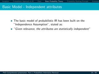 Inception Probabilistic Approach to IR Data Basic Probability Theory Probability Ranking Principle Extension
Basic Model - Independent attributes
The basic model of probabilistic IR has been built on the
”Independence Assumption”, stated as:
”Given relevance, the attributes are statistically independent”
PhD Comprehensive presentation Part 1: Probabilistic Information Retrieval 19 / 59
 