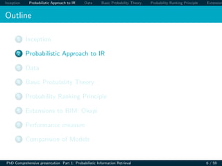 Inception Probabilistic Approach to IR Data Basic Probability Theory Probability Ranking Principle Extension
Outline
1 Inception
2 Probabilistic Approach to IR
3 Data
4 Basic Probability Theory
5 Probability Ranking Principle
6 Extensions to BIM: Okapi
7 Performance measure
8 Comparision of Models
PhD Comprehensive presentation Part 1: Probabilistic Information Retrieval 6 / 59
 