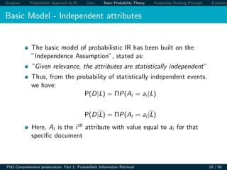 Inception Probabilistic Approach to IR Data Basic Probability Theory Probability Ranking Principle Extension
Basic Model - Independent attributes
The basic model of probabilistic IR has been built on the
”Independence Assumption”, stated as:
”Given relevance, the attributes are statistically independent”
Thus, from the probability of statistically independent events,
we have:
P(D|L) = ΠP(Ai = ai |L)
P(D|L) = ΠP(Ai = ai |L)
Here, Ai is the ith attribute with value equal to ai for that
speciﬁc document
PhD Comprehensive presentation Part 1: Probabilistic Information Retrieval 19 / 59
 