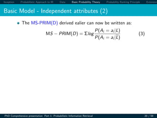 Inception Probabilistic Approach to IR Data Basic Probability Theory Probability Ranking Principle Extension
Basic Model - Independent attributes (2)
The MS-PRIM(D) derived ealier can now be written as:
MS − PRIM(D) = Σlog
P(Ai = ai |L)
P(Ai = ai |L)
(3)
PhD Comprehensive presentation Part 1: Probabilistic Information Retrieval 20 / 59
 
