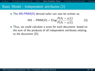 Inception Probabilistic Approach to IR Data Basic Probability Theory Probability Ranking Principle Extension
Basic Model - Independent attributes (2)
The MS-PRIM(D) derived ealier can now be written as:
MS − PRIM(D) = Σlog
P(Ai = ai |L)
P(Ai = ai |L)
(3)
Thus, we could calculate a score for each document, based on
the sum of the products of all independent attributes relating
to rhe document (D).
PhD Comprehensive presentation Part 1: Probabilistic Information Retrieval 20 / 59
 