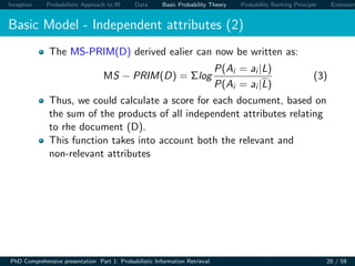 Inception Probabilistic Approach to IR Data Basic Probability Theory Probability Ranking Principle Extension
Basic Model - Independent attributes (2)
The MS-PRIM(D) derived ealier can now be written as:
MS − PRIM(D) = Σlog
P(Ai = ai |L)
P(Ai = ai |L)
(3)
Thus, we could calculate a score for each document, based on
the sum of the products of all independent attributes relating
to rhe document (D).
This function takes into account both the relevant and
non-relevant attributes
PhD Comprehensive presentation Part 1: Probabilistic Information Retrieval 20 / 59
 