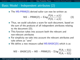 Inception Probabilistic Approach to IR Data Basic Probability Theory Probability Ranking Principle Extension
Basic Model - Independent attributes (2)
The MS-PRIM(D) derived ealier can now be written as:
MS − PRIM(D) = Σlog
P(Ai = ai |L)
P(Ai = ai |L)
(3)
Thus, we could calculate a score for each document, based on
the sum of the products of all independent attributes relating
to rhe document (D).
This function takes into account both the relevant and
non-relevant attributes
For simplicity we take into account the relevant attributes and
take others as ”zero”
We deﬁne a new measure called MS-BASIC(D) which is as:
MS − BASIC(D) = MS − PRIM(D) − Σlog
P(Ai = 0|L)
P(Ai = 0|L)
PhD Comprehensive presentation Part 1: Probabilistic Information Retrieval 20 / 59
 