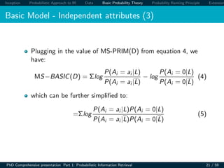 Inception Probabilistic Approach to IR Data Basic Probability Theory Probability Ranking Principle Extension
Basic Model - Independent attributes (3)
Plugging in the value of MS-PRIM(D) from equation 4, we
have:
MS−BASIC(D) = Σlog
P(Ai = ai |L)
P(Ai = ai |L)
− log
P(Ai = 0|L)
P(Ai = 0|L)
(4)
which can be further simpliﬁed to:
=Σlog
P(Ai = ai |L)P(Ai = 0|L)
P(Ai = ai |L)P(Ai = 0|L)
(5)
PhD Comprehensive presentation Part 1: Probabilistic Information Retrieval 21 / 59
 