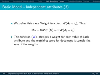 Inception Probabilistic Approach to IR Data Basic Probability Theory Probability Ranking Principle Extension
Basic Model - Independent attributes (3)
We deﬁne this a our Weight function, W (Ai = ai ), Thus,
MS − BASIC(D) = ΣW (Ai = ai )
This function (W), provides a weight for each value of each
attribute and the matching score for document is somply the
sum of the weights.
PhD Comprehensive presentation Part 1: Probabilistic Information Retrieval 22 / 59
 