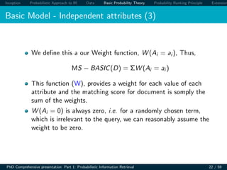 Inception Probabilistic Approach to IR Data Basic Probability Theory Probability Ranking Principle Extension
Basic Model - Independent attributes (3)
We deﬁne this a our Weight function, W (Ai = ai ), Thus,
MS − BASIC(D) = ΣW (Ai = ai )
This function (W), provides a weight for each value of each
attribute and the matching score for document is somply the
sum of the weights.
W (Ai = 0) is always zero, i.e. for a randomly chosen term,
which is irrelevant to the query, we can reasonably assume the
weight to be zero.
PhD Comprehensive presentation Part 1: Probabilistic Information Retrieval 22 / 59
 