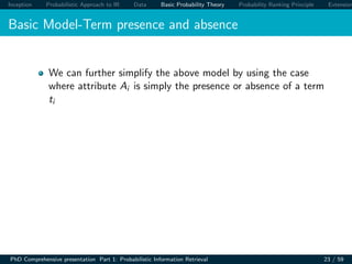 Inception Probabilistic Approach to IR Data Basic Probability Theory Probability Ranking Principle Extension
Basic Model-Term presence and absence
We can further simplify the above model by using the case
where attribute Ai is simply the presence or absence of a term
ti
PhD Comprehensive presentation Part 1: Probabilistic Information Retrieval 23 / 59
 
