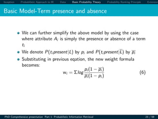 Inception Probabilistic Approach to IR Data Basic Probability Theory Probability Ranking Principle Extension
Basic Model-Term presence and absence
We can further simplify the above model by using the case
where attribute Ai is simply the presence or absence of a term
ti
We denote P(ti present|L) by pi and P(ti present|L) by pi
Substituting in previous eqation, the new weight formula
becomes:
wi = Σlog
pi (1 − pi )
pi (1 − pi )
(6)
PhD Comprehensive presentation Part 1: Probabilistic Information Retrieval 23 / 59
 