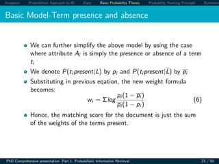 Inception Probabilistic Approach to IR Data Basic Probability Theory Probability Ranking Principle Extension
Basic Model-Term presence and absence
We can further simplify the above model by using the case
where attribute Ai is simply the presence or absence of a term
ti
We denote P(ti present|L) by pi and P(ti present|L) by pi
Substituting in previous eqation, the new weight formula
becomes:
wi = Σlog
pi (1 − pi )
pi (1 − pi )
(6)
Hence, the matching score for the document is just the sum
of the weights of the terms present.
PhD Comprehensive presentation Part 1: Probabilistic Information Retrieval 23 / 59
 