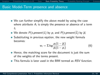 Inception Probabilistic Approach to IR Data Basic Probability Theory Probability Ranking Principle Extension
Basic Model-Term presence and absence
We can further simplify the above model by using the case
where attribute Ai is simply the presence or absence of a term
ti
We denote P(ti present|L) by pi and P(ti present|L) by pi
Substituting in previous eqation, the new weight formula
becomes:
wi = Σlog
pi (1 − pi )
pi (1 − pi )
(6)
Hence, the matching score for the document is just the sum
of the weights of the terms present.
This formula is later used in the BIM termed as RSV function.
PhD Comprehensive presentation Part 1: Probabilistic Information Retrieval 23 / 59
 