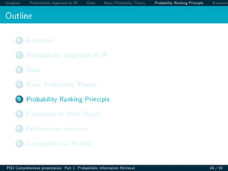 Inception Probabilistic Approach to IR Data Basic Probability Theory Probability Ranking Principle Extension
Outline
1 Inception
2 Probabilistic Approach to IR
3 Data
4 Basic Probability Theory
5 Probability Ranking Principle
6 Extensions to BIM: Okapi
7 Performance measure
8 Comparision of Models
PhD Comprehensive presentation Part 1: Probabilistic Information Retrieval 24 / 59
 
