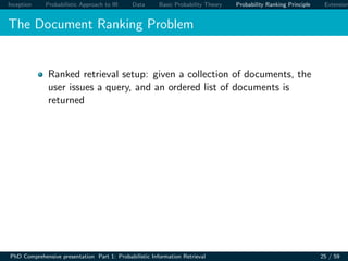 Inception Probabilistic Approach to IR Data Basic Probability Theory Probability Ranking Principle Extension
The Document Ranking Problem
Ranked retrieval setup: given a collection of documents, the
user issues a query, and an ordered list of documents is
returned
PhD Comprehensive presentation Part 1: Probabilistic Information Retrieval 25 / 59
 