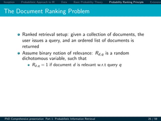 Inception Probabilistic Approach to IR Data Basic Probability Theory Probability Ranking Principle Extension
The Document Ranking Problem
Ranked retrieval setup: given a collection of documents, the
user issues a query, and an ordered list of documents is
returned
Assume binary notion of relevance: Rd,q is a random
dichotomous variable, such that
Rd,q = 1 if document d is relevant w.r.t query q
PhD Comprehensive presentation Part 1: Probabilistic Information Retrieval 25 / 59
 