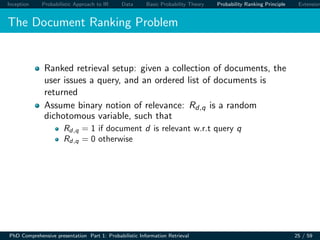 Inception Probabilistic Approach to IR Data Basic Probability Theory Probability Ranking Principle Extension
The Document Ranking Problem
Ranked retrieval setup: given a collection of documents, the
user issues a query, and an ordered list of documents is
returned
Assume binary notion of relevance: Rd,q is a random
dichotomous variable, such that
Rd,q = 1 if document d is relevant w.r.t query q
Rd,q = 0 otherwise
PhD Comprehensive presentation Part 1: Probabilistic Information Retrieval 25 / 59
 