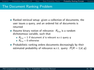 Inception Probabilistic Approach to IR Data Basic Probability Theory Probability Ranking Principle Extension
The Document Ranking Problem
Ranked retrieval setup: given a collection of documents, the
user issues a query, and an ordered list of documents is
returned
Assume binary notion of relevance: Rd,q is a random
dichotomous variable, such that
Rd,q = 1 if document d is relevant w.r.t query q
Rd,q = 0 otherwise
Probabilistic ranking orders documents decreasingly by their
estimated probability of relevance w.r.t. query: P(R = 1|d, q)
PhD Comprehensive presentation Part 1: Probabilistic Information Retrieval 25 / 59
 