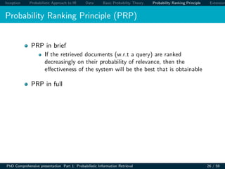 Inception Probabilistic Approach to IR Data Basic Probability Theory Probability Ranking Principle Extension
Probability Ranking Principle (PRP)
PRP in brief
If the retrieved documents (w.r.t a query) are ranked
decreasingly on their probability of relevance, then the
eﬀectiveness of the system will be the best that is obtainable
PRP in full
PhD Comprehensive presentation Part 1: Probabilistic Information Retrieval 26 / 59
 