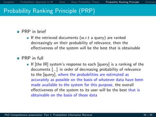 Inception Probabilistic Approach to IR Data Basic Probability Theory Probability Ranking Principle Extension
Probability Ranking Principle (PRP)
PRP in brief
If the retrieved documents (w.r.t a query) are ranked
decreasingly on their probability of relevance, then the
eﬀectiveness of the system will be the best that is obtainable
PRP in full
If [the IR] system’s response to each [query] is a ranking of the
documents [...] in order of decreasing probability of relevance
to the [query], where the probabilities are estimated as
accurately as possible on the basis of whatever data have been
made available to the system for this purpose, the overall
eﬀectiveness of the system to its user will be the best that is
obtainable on the basis of those data
PhD Comprehensive presentation Part 1: Probabilistic Information Retrieval 26 / 59
 