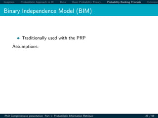 Inception Probabilistic Approach to IR Data Basic Probability Theory Probability Ranking Principle Extension
Binary Independence Model (BIM)
Traditionally used with the PRP
Assumptions:
PhD Comprehensive presentation Part 1: Probabilistic Information Retrieval 27 / 59
 