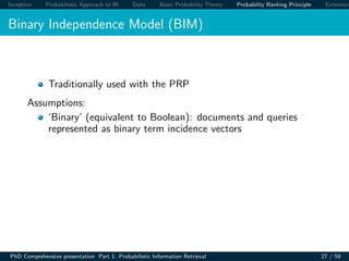 Inception Probabilistic Approach to IR Data Basic Probability Theory Probability Ranking Principle Extension
Binary Independence Model (BIM)
Traditionally used with the PRP
Assumptions:
‘Binary’ (equivalent to Boolean): documents and queries
represented as binary term incidence vectors
PhD Comprehensive presentation Part 1: Probabilistic Information Retrieval 27 / 59
 