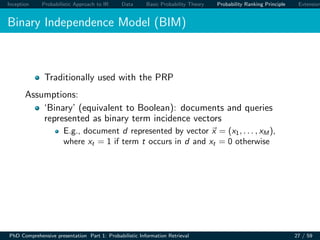 Inception Probabilistic Approach to IR Data Basic Probability Theory Probability Ranking Principle Extension
Binary Independence Model (BIM)
Traditionally used with the PRP
Assumptions:
‘Binary’ (equivalent to Boolean): documents and queries
represented as binary term incidence vectors
E.g., document d represented by vector x = (x1, . . . , xM ),
where xt = 1 if term t occurs in d and xt = 0 otherwise
PhD Comprehensive presentation Part 1: Probabilistic Information Retrieval 27 / 59
 