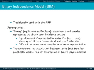 Inception Probabilistic Approach to IR Data Basic Probability Theory Probability Ranking Principle Extension
Binary Independence Model (BIM)
Traditionally used with the PRP
Assumptions:
‘Binary’ (equivalent to Boolean): documents and queries
represented as binary term incidence vectors
E.g., document d represented by vector x = (x1, . . . , xM ),
where xt = 1 if term t occurs in d and xt = 0 otherwise
Diﬀerent documents may have the same vector representation
‘Independence’: no association between terms (not true, but
practically works - ‘naive’ assumption of Naive Bayes models)
PhD Comprehensive presentation Part 1: Probabilistic Information Retrieval 27 / 59
 
