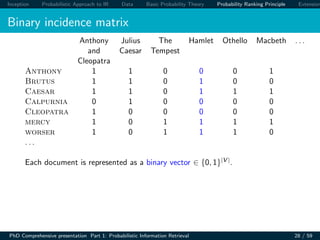 Inception Probabilistic Approach to IR Data Basic Probability Theory Probability Ranking Principle Extension
Binary incidence matrix
Anthony Julius The Hamlet Othello Macbeth . . .
and Caesar Tempest
Cleopatra
Anthony 1 1 0 0 0 1
Brutus 1 1 0 1 0 0
Caesar 1 1 0 1 1 1
Calpurnia 0 1 0 0 0 0
Cleopatra 1 0 0 0 0 0
mercy 1 0 1 1 1 1
worser 1 0 1 1 1 0
. . .
Each document is represented as a binary vector ∈ {0, 1}|V |.
PhD Comprehensive presentation Part 1: Probabilistic Information Retrieval 28 / 59
 