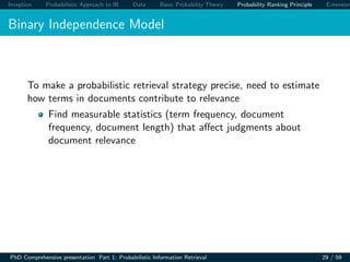 Inception Probabilistic Approach to IR Data Basic Probability Theory Probability Ranking Principle Extension
Binary Independence Model
To make a probabilistic retrieval strategy precise, need to estimate
how terms in documents contribute to relevance
Find measurable statistics (term frequency, document
frequency, document length) that aﬀect judgments about
document relevance
PhD Comprehensive presentation Part 1: Probabilistic Information Retrieval 29 / 59
 
