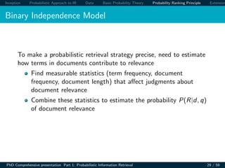 Inception Probabilistic Approach to IR Data Basic Probability Theory Probability Ranking Principle Extension
Binary Independence Model
To make a probabilistic retrieval strategy precise, need to estimate
how terms in documents contribute to relevance
Find measurable statistics (term frequency, document
frequency, document length) that aﬀect judgments about
document relevance
Combine these statistics to estimate the probability P(R|d, q)
of document relevance
PhD Comprehensive presentation Part 1: Probabilistic Information Retrieval 29 / 59
 
