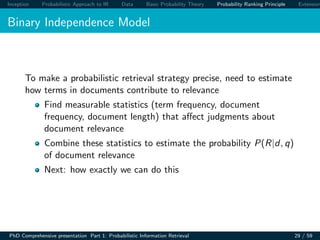 Inception Probabilistic Approach to IR Data Basic Probability Theory Probability Ranking Principle Extension
Binary Independence Model
To make a probabilistic retrieval strategy precise, need to estimate
how terms in documents contribute to relevance
Find measurable statistics (term frequency, document
frequency, document length) that aﬀect judgments about
document relevance
Combine these statistics to estimate the probability P(R|d, q)
of document relevance
Next: how exactly we can do this
PhD Comprehensive presentation Part 1: Probabilistic Information Retrieval 29 / 59
 