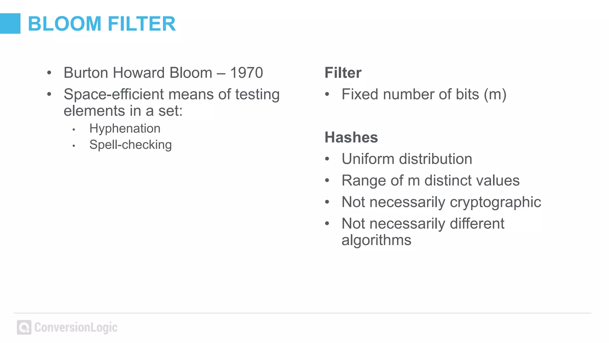 BLOOM FILTER
• Burton Howard Bloom – 1970
• Space-efficient means of testing
elements in a set:
• Hyphenation
• Spell-checking
Filter
• Fixed number of bits (m)
Hashes
• Uniform distribution
• Range of m distinct values
• Not necessarily cryptographic
• Not necessarily different
algorithms
 