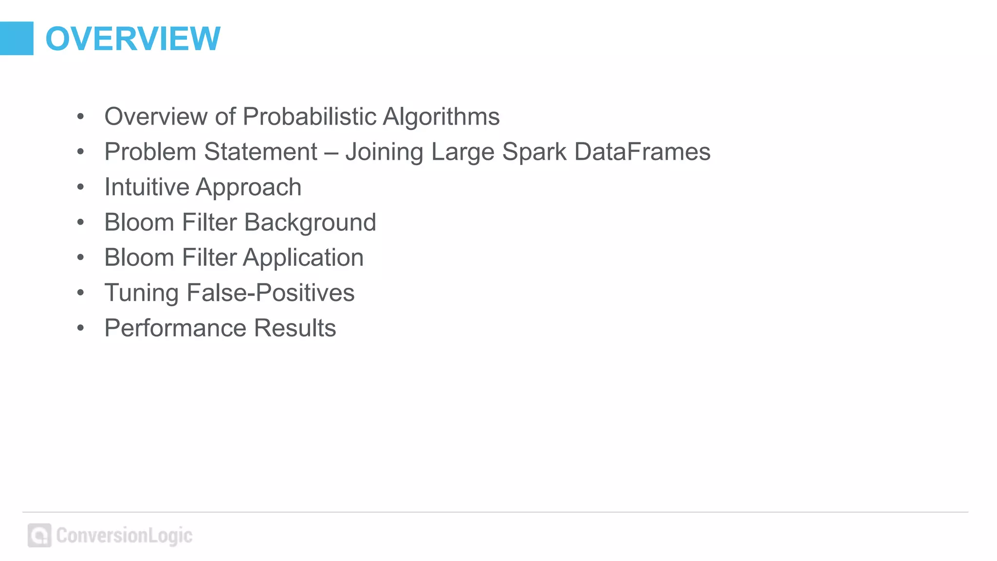 OVERVIEW
• Overview of Probabilistic Algorithms
• Problem Statement – Joining Large Spark DataFrames
• Intuitive Approach
• Bloom Filter Background
• Bloom Filter Application
• Tuning False-Positives
• Performance Results
 
