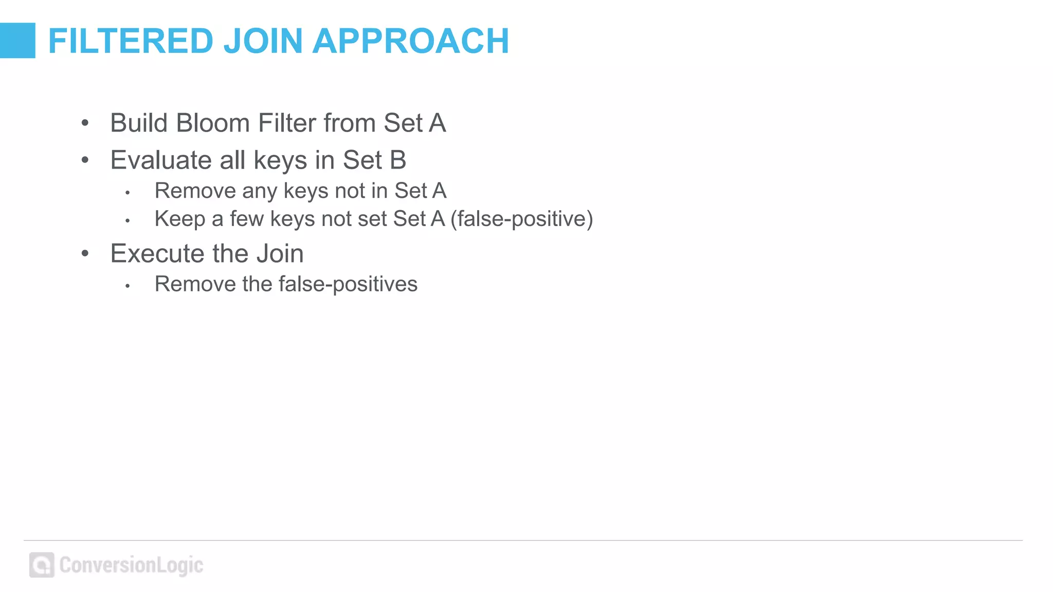 FILTERED JOIN APPROACH
• Build Bloom Filter from Set A
• Evaluate all keys in Set B
• Remove any keys not in Set A
• Keep a few keys not set Set A (false-positive)
• Execute the Join
• Remove the false-positives
 