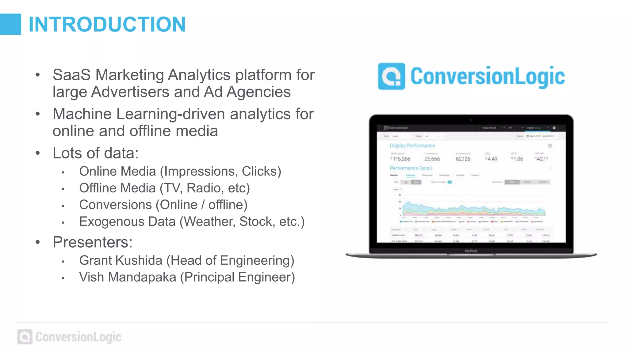 INTRODUCTION
• SaaS Marketing Analytics platform for
large Advertisers and Ad Agencies
• Machine Learning-driven analytics for
online and offline media
• Lots of data:
• Online Media (Impressions, Clicks)
• Offline Media (TV, Radio, etc)
• Conversions (Online / offline)
• Exogenous Data (Weather, Stock, etc.)
• Presenters:
• Grant Kushida (Head of Engineering)
• Vish Mandapaka (Principal Engineer)
 