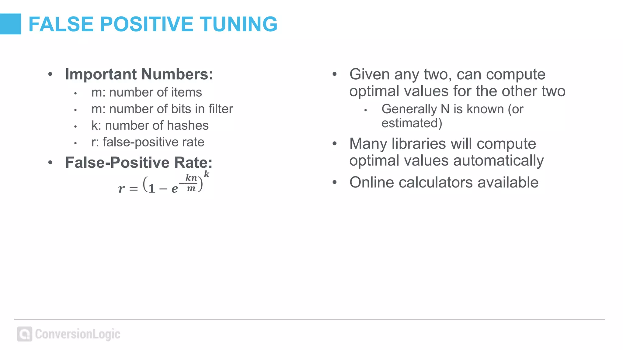 FALSE POSITIVE TUNING
• Important Numbers:
• m: number of items
• m: number of bits in filter
• k: number of hashes
• r: false-positive rate
• False-Positive Rate:
𝒓 = 𝟏 − 𝒆−
𝒌𝒏
𝒎
𝒌
• Given any two, can compute
optimal values for the other two
• Generally N is known (or
estimated)
• Many libraries will compute
optimal values automatically
• Online calculators available
 