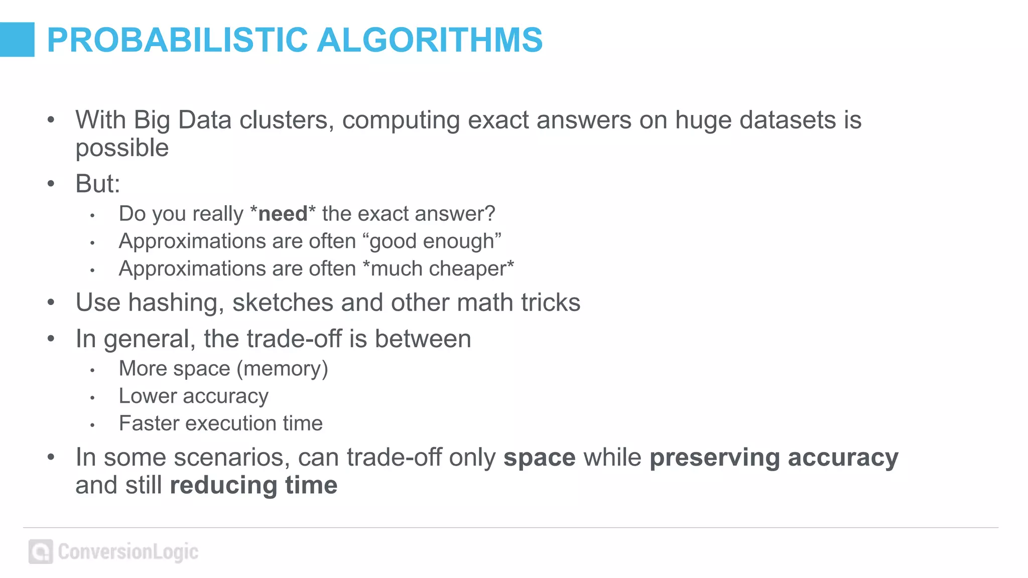 PROBABILISTIC ALGORITHMS
• With Big Data clusters, computing exact answers on huge datasets is
possible
• But:
• Do you really *need* the exact answer?
• Approximations are often “good enough”
• Approximations are often *much cheaper*
• Use hashing, sketches and other math tricks
• In general, the trade-off is between
• More space (memory)
• Lower accuracy
• Faster execution time
• In some scenarios, can trade-off only space while preserving accuracy
and still reducing time
 