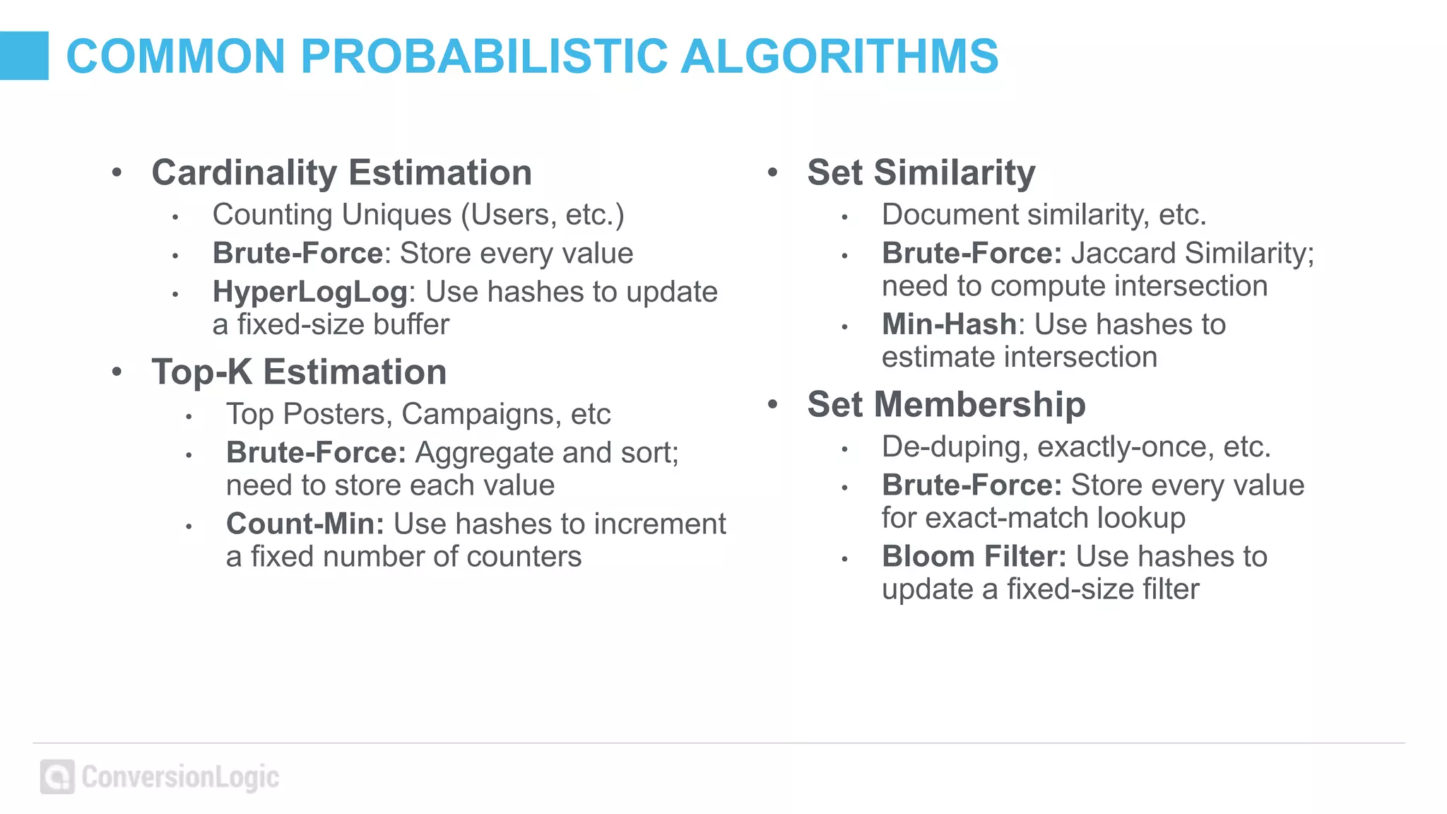 COMMON PROBABILISTIC ALGORITHMS
• Cardinality Estimation
• Counting Uniques (Users, etc.)
• Brute-Force: Store every value
• HyperLogLog: Use hashes to update
a fixed-size buffer
• Top-K Estimation
• Top Posters, Campaigns, etc
• Brute-Force: Aggregate and sort;
need to store each value
• Count-Min: Use hashes to increment
a fixed number of counters
• Set Similarity
• Document similarity, etc.
• Brute-Force: Jaccard Similarity;
need to compute intersection
• Min-Hash: Use hashes to
estimate intersection
• Set Membership
• De-duping, exactly-once, etc.
• Brute-Force: Store every value
for exact-match lookup
• Bloom Filter: Use hashes to
update a fixed-size filter
 