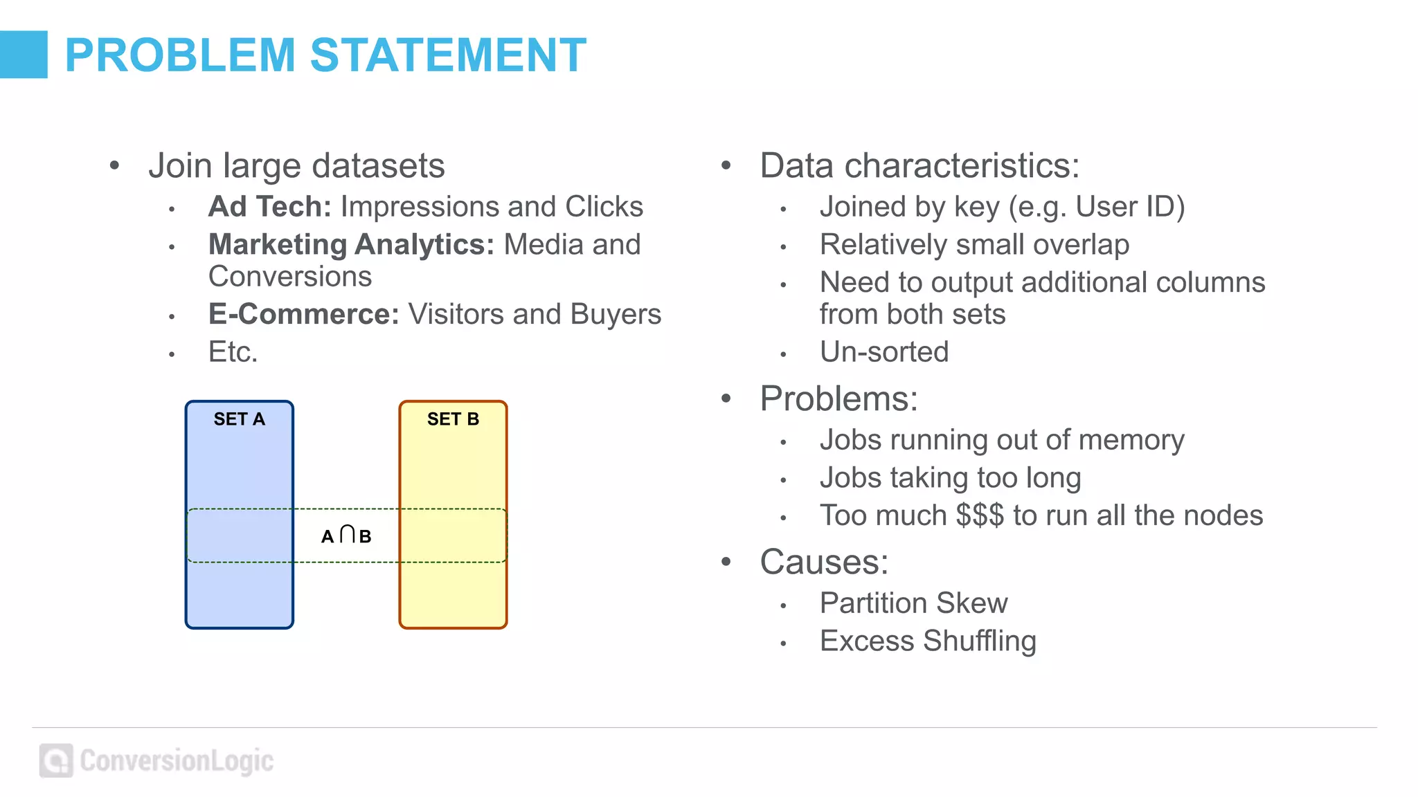 PROBLEM STATEMENT
• Join large datasets
• Ad Tech: Impressions and Clicks
• Marketing Analytics: Media and
Conversions
• E-Commerce: Visitors and Buyers
• Etc.
SET A SET B
A ∩B
• Data characteristics:
• Joined by key (e.g. User ID)
• Relatively small overlap
• Need to output additional columns
from both sets
• Un-sorted
• Problems:
• Jobs running out of memory
• Jobs taking too long
• Too much $$$ to run all the nodes
• Causes:
• Partition Skew
• Excess Shuffling
 