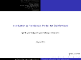 Short introduction to Bioinformatics
             What are the Probabilistic Models?
                            Sequence Alignment
                             Pairwise Alignment
            Multiple Sequence Alignment Models
                         What is Phylogenetics?
                     Building Phylogenetic Trees
                                   Other Models
                                    Conctact Us




Introduction to Probabilistic Models for Bioinformatics

              Igor Bogicevic (igor.bogicevic@sbgenomics.com)




                                          July 3, 2011




                                                                                                         EVEN BRIDGES
                                                                                                             G E N O M I C S, LLC




  Igor Bogicevic (igor.bogicevic@sbgenomics.com)   Introduction to Probabilistic Models for Bioinformatics
 
