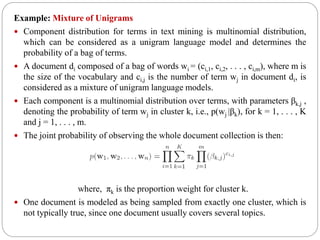 Example: Mixture of Unigrams
 Component distribution for terms in text mining is multinomial distribution,
which can be considered as a unigram language model and determines the
probability of a bag of terms.
 A document di composed of a bag of words wi = (ci,1, ci,2, . . . , ci,m), where m is
the size of the vocabulary and ci,j is the number of term wj in document di, is
considered as a mixture of unigram language models.
 Each component is a multinomial distribution over terms, with parameters βk,j ,
denoting the probability of term wj in cluster k, i.e., p(wj |βk), for k = 1, . . . , K
and j = 1, . . . , m.
 The joint probability of observing the whole document collection is then:
where, πk is the proportion weight for cluster k.
 One document is modeled as being sampled from exactly one cluster, which is
not typically true, since one document usually covers several topics.
 