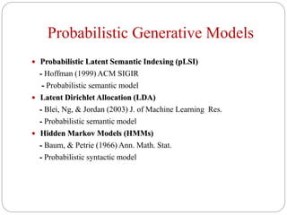Probabilistic Generative Models
 Probabilistic Latent Semantic Indexing (pLSI)
- Hoffman (1999) ACM SIGIR
- Probabilistic semantic model
 Latent Dirichlet Allocation (LDA)
- Blei, Ng, & Jordan (2003) J. of Machine Learning Res.
- Probabilistic semantic model
 Hidden Markov Models (HMMs)
- Baum, & Petrie (1966) Ann. Math. Stat.
- Probabilistic syntactic model
 