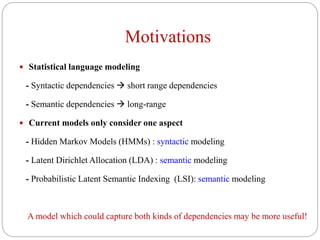 Motivations
 Statistical language modeling
- Syntactic dependencies  short range dependencies
- Semantic dependencies  long-range
 Current models only consider one aspect
- Hidden Markov Models (HMMs) : syntactic modeling
- Latent Dirichlet Allocation (LDA) : semantic modeling
- Probabilistic Latent Semantic Indexing (LSI): semantic modeling
A model which could capture both kinds of dependencies may be more useful!
 