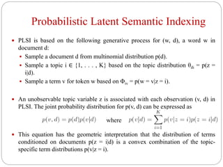 Probabilistic Latent Semantic Indexing
 PLSI is based on the following generative process for (w, d), a word w in
document d:
 Sample a document d from multinomial distribution p(d).
 Sample a topic i ∈ {1, . . . , K} based on the topic distribution θdi = p(z =
i|d).
 Sample a term v for token w based on Φiv = p(w = v|z = i).
 An unobservable topic variable z is associated with each observation (v, d) in
PLSI. The joint probability distribution for p(v, d) can be expressed as
 This equation has the geometric interpretation that the distribution of terms
conditioned on documents p(z = i|d) is a convex combination of the topic-
specific term distributions p(v|z = i).
where
 