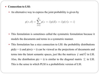  Connection to LSI:
 An alternative way to express the joint probability is given by
 This formulation is sometimes called the symmetric formulation because it
models the documents and terms in a symmetric manner.
 This formulation has a nice connection to LSI: the probability distributions
p(d|z = i) and p(w|z = i) can be viewed as the projections of documents and
terms into the latent semantic spaces, just like the matrices and Û in LSI.
Also, the distribution p(z = i) is similar to the diagonal matrix in LSI.
This is the sense in which PLSI is a probabilistic version of LSI.
 