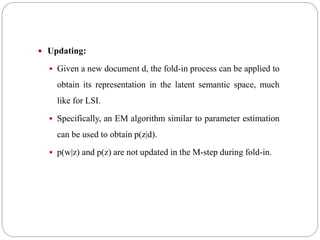  Updating:
 Given a new document d, the fold-in process can be applied to
obtain its representation in the latent semantic space, much
like for LSI.
 Specifically, an EM algorithm similar to parameter estimation
can be used to obtain p(z|d).
 p(w|z) and p(z) are not updated in the M-step during fold-in.
 