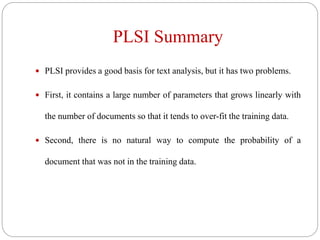PLSI Summary
 PLSI provides a good basis for text analysis, but it has two problems.
 First, it contains a large number of parameters that grows linearly with
the number of documents so that it tends to over-fit the training data.
 Second, there is no natural way to compute the probability of a
document that was not in the training data.
 