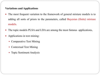 Variations and Applications
 The most frequent variation to the framework of general mixture models is to
adding all sorts of priors to the parameters, called Bayesian (finite) mixture
models.
 The topic models PLSA and LDA are among the most famous applications,
 Applications in text mining:
 Comparative Text Mining
 Contextual Text Mining
 Topic Sentiment Analysis
 