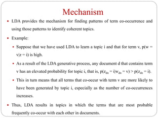 Mechanism
 LDA provides the mechanism for finding patterns of term co-occurrence and
using those patterns to identify coherent topics.
 Example:
 Suppose that we have used LDA to learn a topic i and that for term v, p(w =
v|z = i) is high.
 As a result of the LDA generative process, any document d that contains term
v has an elevated probability for topic i, that is, p(zdn = i|wdn = v) > p(zdn = i).
 This in turn means that all terms that co-occur with term v are more likely to
have been generated by topic i, especially as the number of co-occurrences
increases.
 Thus, LDA results in topics in which the terms that are most probable
frequently co-occur with each other in documents.
 